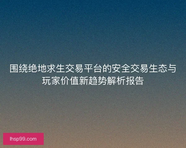 围绕绝地求生交易平台的安全交易生态与玩家价值新趋势解析报告
