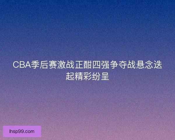 CBA季后赛激战正酣四强争夺战悬念迭起精彩纷呈