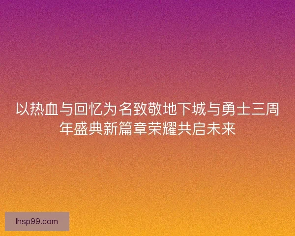 以热血与回忆为名致敬地下城与勇士三周年盛典新篇章荣耀共启未来