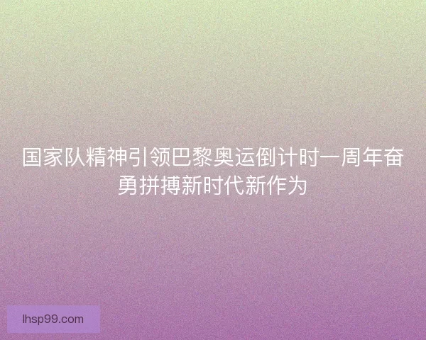 国家队精神引领巴黎奥运倒计时一周年奋勇拼搏新时代新作为