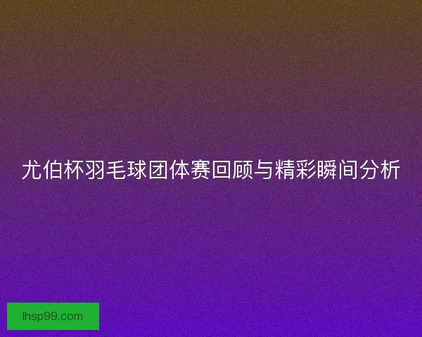 尤伯杯羽毛球团体赛回顾与精彩瞬间分析