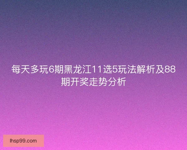每天多玩6期黑龙江11选5玩法解析及88期开奖走势分析