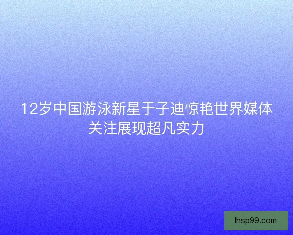 12岁中国游泳新星于子迪惊艳世界媒体关注展现超凡实力