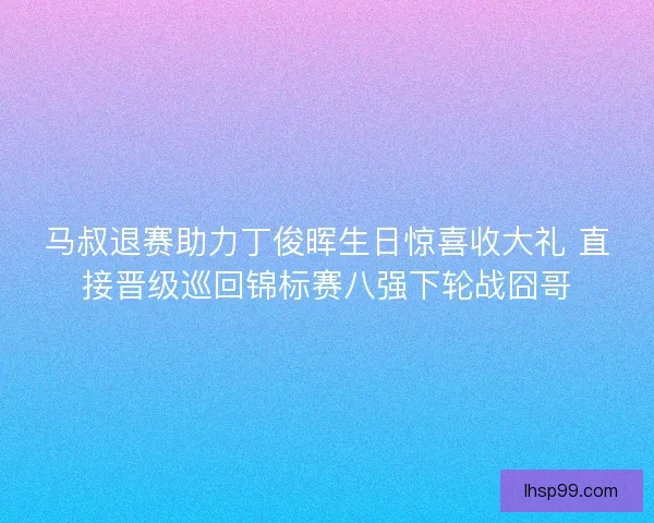 马叔退赛助力丁俊晖生日惊喜收大礼 直接晋级巡回锦标赛八强下轮战囧哥