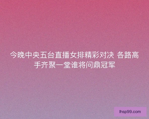 今晚中央五台直播女排精彩对决 各路高手齐聚一堂谁将问鼎冠军