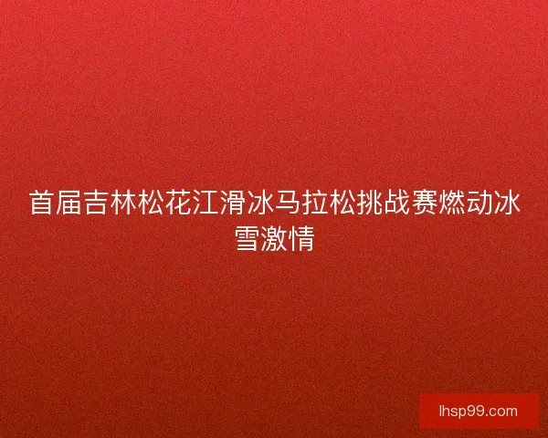 首届吉林松花江滑冰马拉松挑战赛燃动冰雪激情