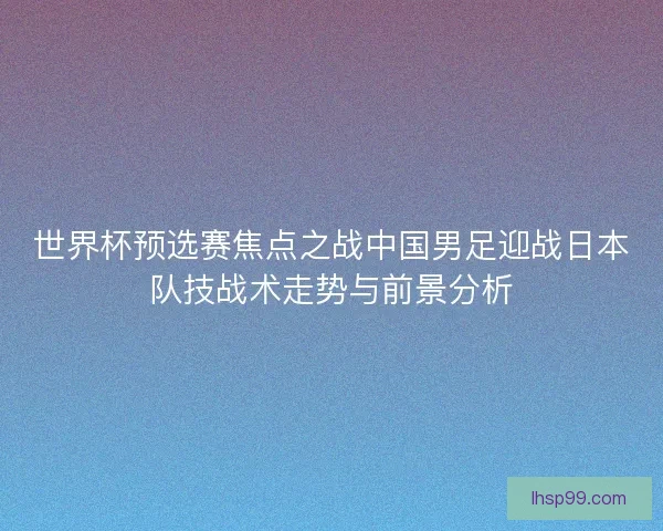 世界杯预选赛焦点之战中国男足迎战日本队技战术走势与前景分析