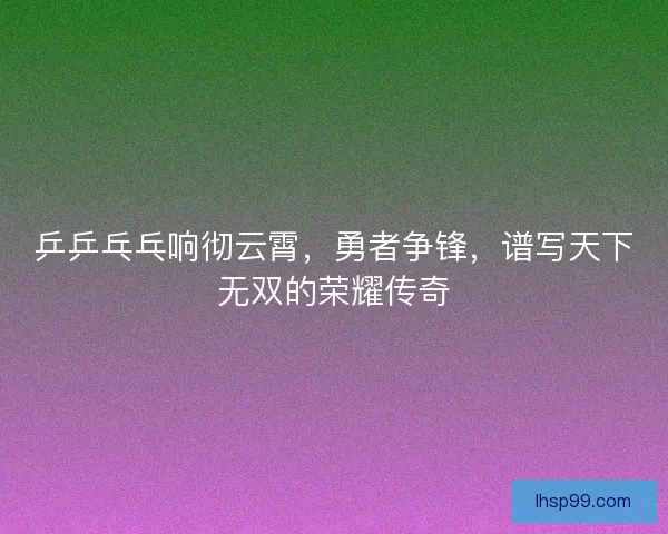 乒乒乓乓响彻云霄，勇者争锋，谱写天下无双的荣耀传奇