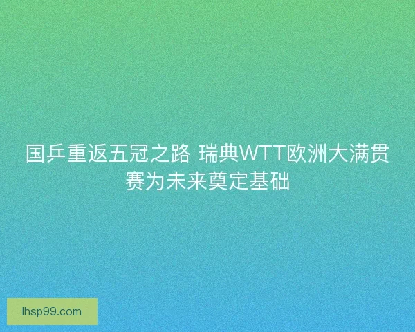 国乒重返五冠之路 瑞典WTT欧洲大满贯赛为未来奠定基础