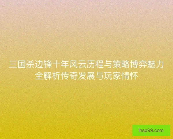 三国杀边锋十年风云历程与策略博弈魅力全解析传奇发展与玩家情怀 三国杀边锋十年风云历程与策略博弈魅力全解析传奇发展与玩家情怀