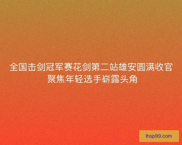 全国击剑冠军赛花剑第二站雄安圆满收官 聚焦年轻选手崭露头角 全国击剑冠军赛花剑第二站雄安圆满收官 聚焦年轻选手崭露头角
