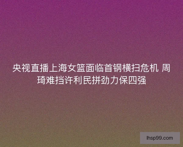 央视直播上海女篮面临首钢横扫危机 周琦难挡许利民拼劲力保四强 央视直播上海女篮面临首钢横扫危机 周琦难挡许利民拼劲力保四强