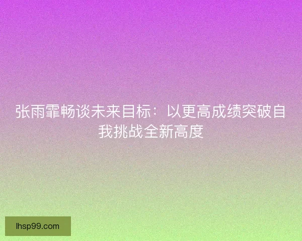 张雨霏畅谈未来目标:以更高成绩突破自我挑战全新高度 张雨霏畅谈未来目标:以更高成绩突破自我挑战全新高度