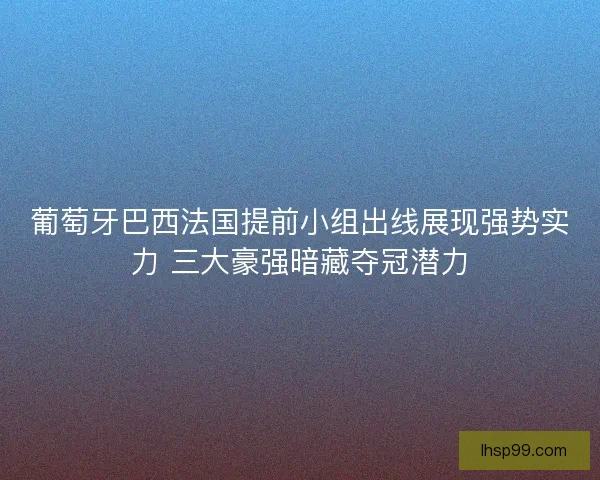 葡萄牙巴西法国提前小组出线展现强势实力 三大豪强暗藏夺冠潜力