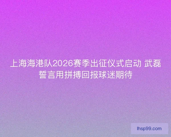 上海海港队2026赛季出征仪式启动 武磊誓言用拼搏回报球迷期待