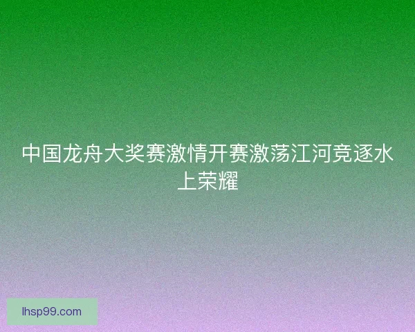 中国龙舟大奖赛激情开赛激荡江河竞逐水上荣耀