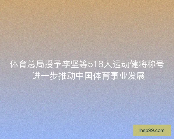 体育总局授予李坚等518人运动健将称号 进一步推动中国体育事业发展