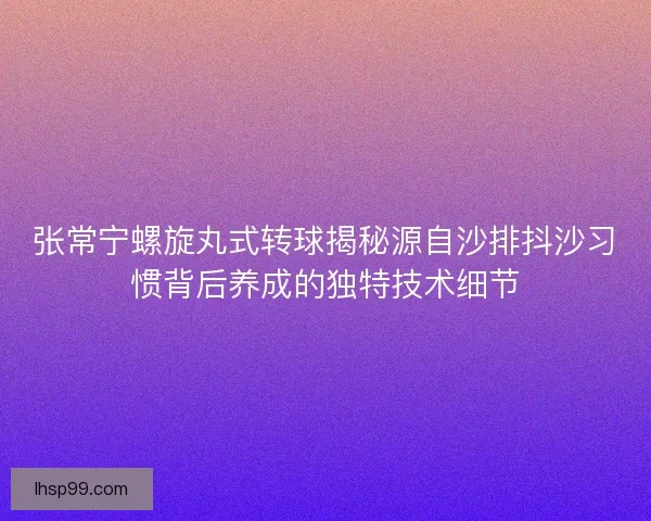 张常宁螺旋丸式转球揭秘源自沙排抖沙习惯背后养成的独特技术细节