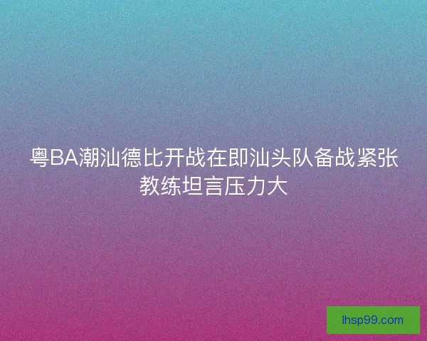 粤BA潮汕德比开战在即汕头队备战紧张教练坦言压力大