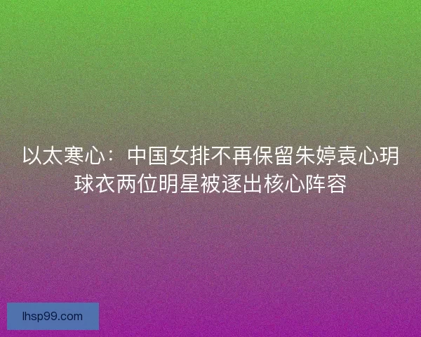 以太寒心：中国女排不再保留朱婷袁心玥球衣两位明星被逐出核心阵容