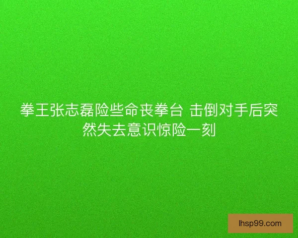 拳王张志磊险些命丧拳台 击倒对手后突然失去意识惊险一刻