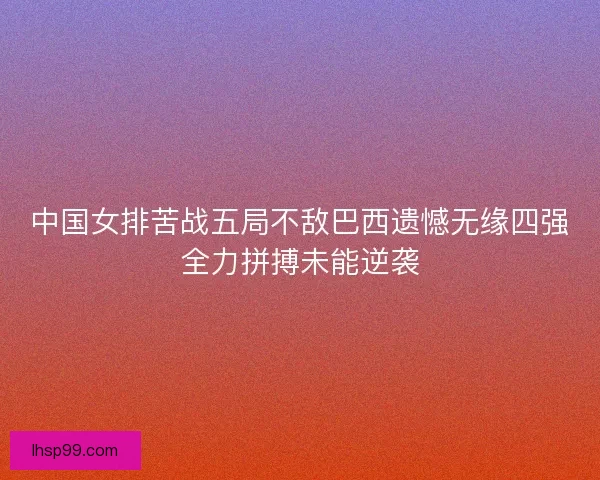 中国女排苦战五局不敌巴西遗憾无缘四强全力拼搏未能逆袭