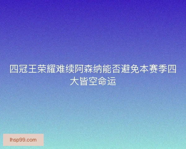 四冠王荣耀难续阿森纳能否避免本赛季四大皆空命运