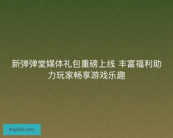 新弹弹堂媒体礼包重磅上线 丰富福利助力玩家畅享游戏乐趣
