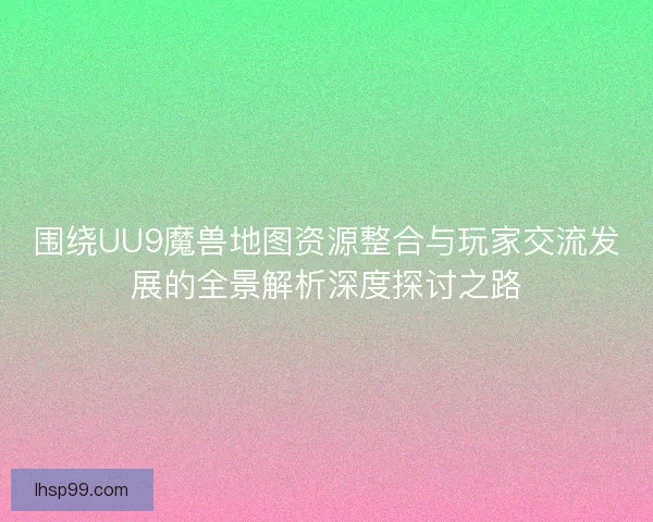 围绕UU9魔兽地图资源整合与玩家交流发展的全景解析深度探讨之路 围绕UU9魔兽地图资源整合与玩家交流发展的全景解析深度探讨之路