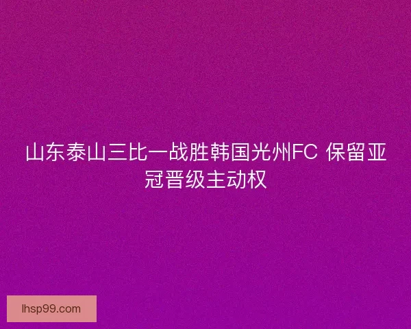 山东泰山三比一战胜韩国光州FC 保留亚冠晋级主动权