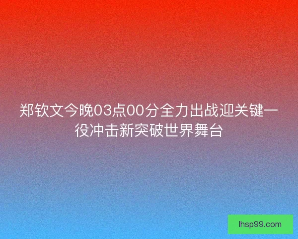 郑钦文今晚03点00分全力出战迎关键一役冲击新突破世界舞台 郑钦文今晚03点00分全力出战迎关键一役冲击新突破世界舞台