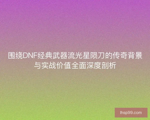围绕DNF经典武器流光星陨刀的传奇背景与实战价值全面深度剖析 围绕DNF经典武器流光星陨刀的传奇背景与实战价值全面深度剖析