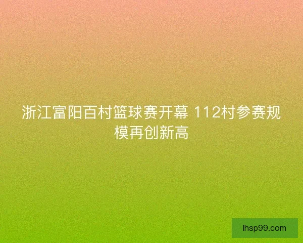 浙江富阳百村篮球赛开幕 112村参赛规模再创新高 浙江富阳百村篮球赛开幕 112村参赛规模再创新高