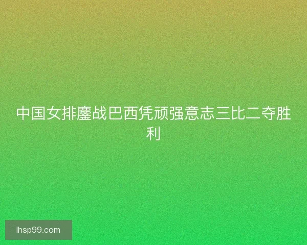 中国女排鏖战巴西凭顽强意志三比二夺胜利