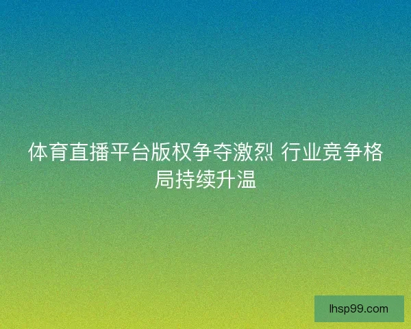 体育直播平台版权争夺激烈 行业竞争格局持续升温